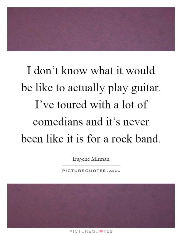 I don't know what it would be like to actually play guitar. I've toured with a lot of comedians and it's never been like it is for a rock band Picture Quote #1