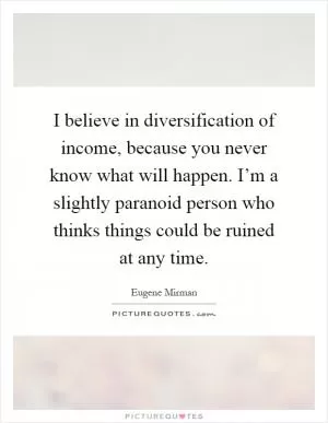 I believe in diversification of income, because you never know what will happen. I’m a slightly paranoid person who thinks things could be ruined at any time Picture Quote #1
