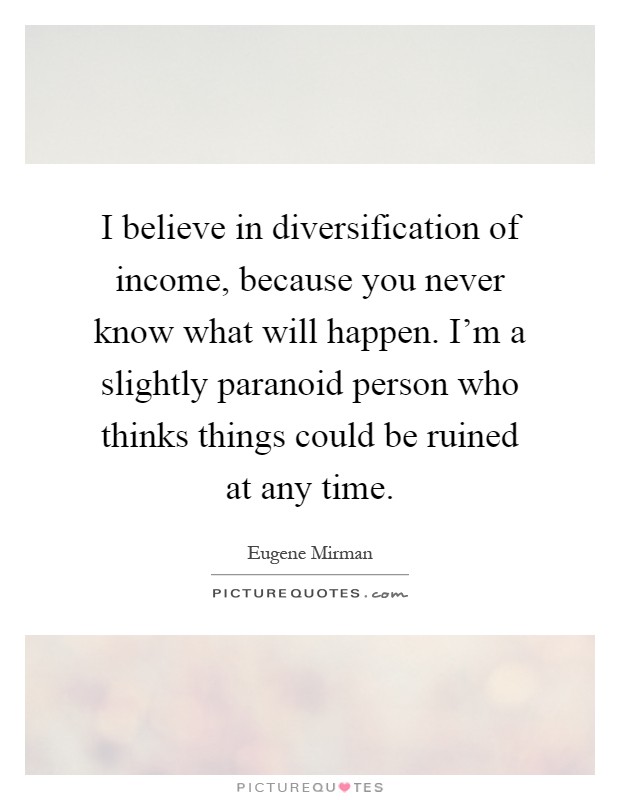 I believe in diversification of income, because you never know what will happen. I'm a slightly paranoid person who thinks things could be ruined at any time Picture Quote #1