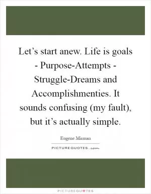 Let’s start anew. Life is goals - Purpose-Attempts - Struggle-Dreams and Accomplishmenties. It sounds confusing (my fault), but it’s actually simple Picture Quote #1
