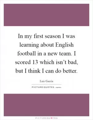 In my first season I was learning about English football in a new team. I scored 13 which isn’t bad, but I think I can do better Picture Quote #1