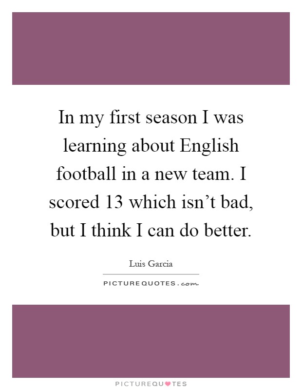 In my first season I was learning about English football in a new team. I scored 13 which isn't bad, but I think I can do better Picture Quote #1