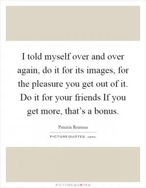 I told myself over and over again, do it for its images, for the pleasure you get out of it. Do it for your friends If you get more, that’s a bonus Picture Quote #1