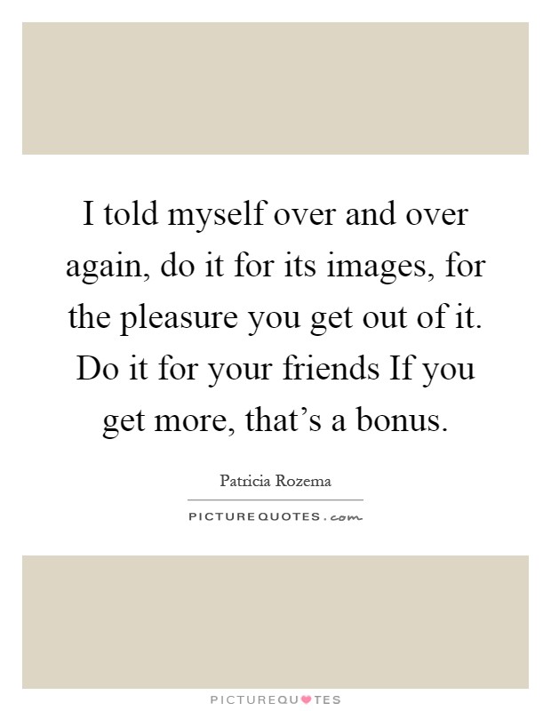 I told myself over and over again, do it for its images, for the pleasure you get out of it. Do it for your friends If you get more, that's a bonus Picture Quote #1