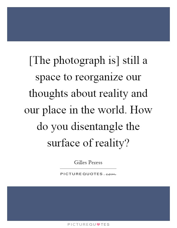 [The photograph is] still a space to reorganize our thoughts about reality and our place in the world. How do you disentangle the surface of reality? Picture Quote #1