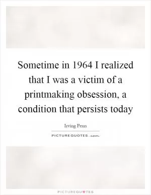 Sometime in 1964 I realized that I was a victim of a printmaking obsession, a condition that persists today Picture Quote #1