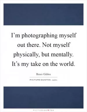 I’m photographing myself out there. Not myself physically, but mentally. It’s my take on the world Picture Quote #1