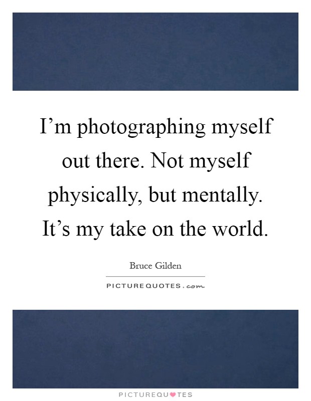 I'm photographing myself out there. Not myself physically, but mentally. It's my take on the world Picture Quote #1