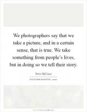 We photographers say that we take a picture, and in a certain sense, that is true. We take something from people’s lives, but in doing so we tell their story Picture Quote #1