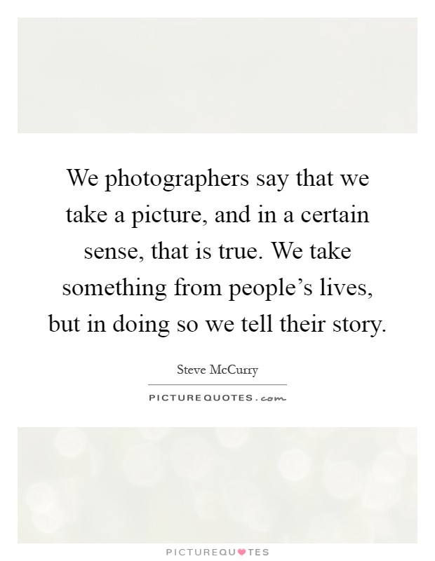 We photographers say that we take a picture, and in a certain sense, that is true. We take something from people's lives, but in doing so we tell their story Picture Quote #1