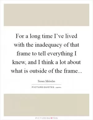 For a long time I’ve lived with the inadequacy of that frame to tell everything I knew, and I think a lot about what is outside of the frame Picture Quote #1