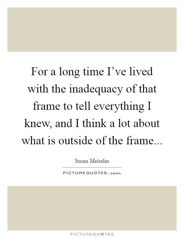 For a long time I've lived with the inadequacy of that frame to tell everything I knew, and I think a lot about what is outside of the frame Picture Quote #1