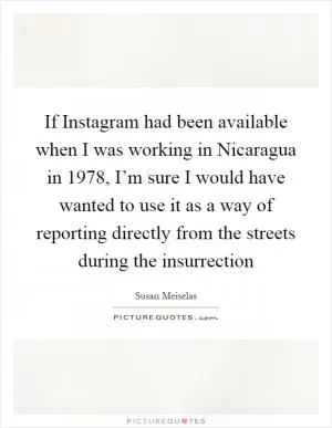 If Instagram had been available when I was working in Nicaragua in 1978, I’m sure I would have wanted to use it as a way of reporting directly from the streets during the insurrection Picture Quote #1