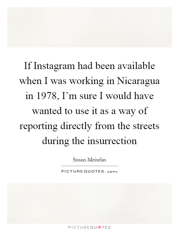 If Instagram had been available when I was working in Nicaragua in 1978, I'm sure I would have wanted to use it as a way of reporting directly from the streets during the insurrection Picture Quote #1