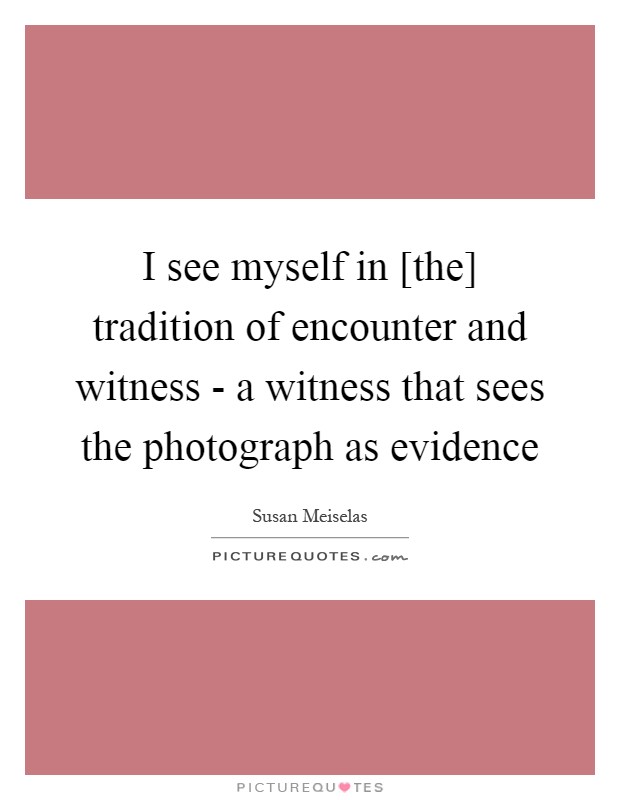 I see myself in [the] tradition of encounter and witness - a witness that sees the photograph as evidence Picture Quote #1