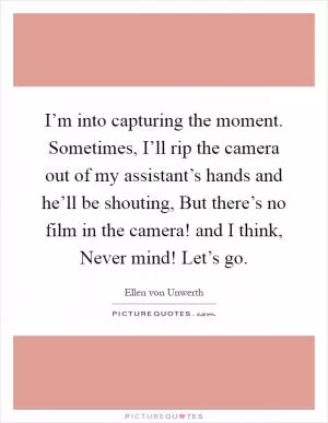 I’m into capturing the moment. Sometimes, I’ll rip the camera out of my assistant’s hands and he’ll be shouting, But there’s no film in the camera! and I think, Never mind! Let’s go Picture Quote #1