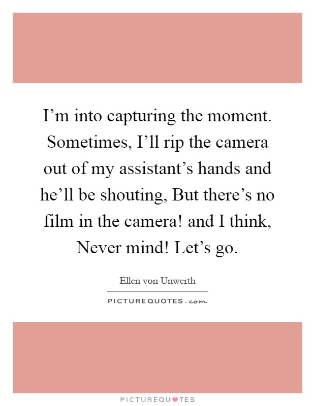 I'm into capturing the moment. Sometimes, I'll rip the camera out of my assistant's hands and he'll be shouting, But there's no film in the camera! and I think, Never mind! Let's go Picture Quote #1