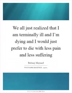 We all just realized that I am terminally ill and I’m dying and I would just prefer to die with less pain and less suffering Picture Quote #1