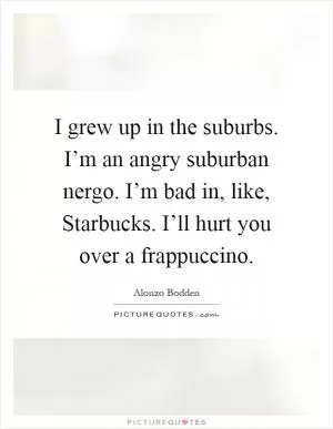 I grew up in the suburbs. I’m an angry suburban nergo. I’m bad in, like, Starbucks. I’ll hurt you over a frappuccino Picture Quote #1