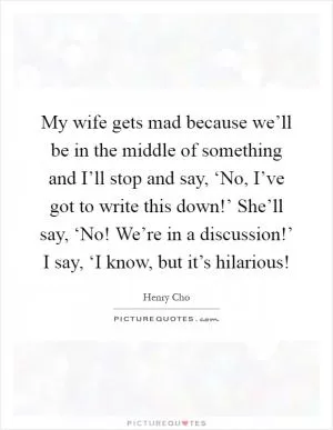 My wife gets mad because we’ll be in the middle of something and I’ll stop and say, ‘No, I’ve got to write this down!’ She’ll say, ‘No! We’re in a discussion!’ I say, ‘I know, but it’s hilarious! Picture Quote #1