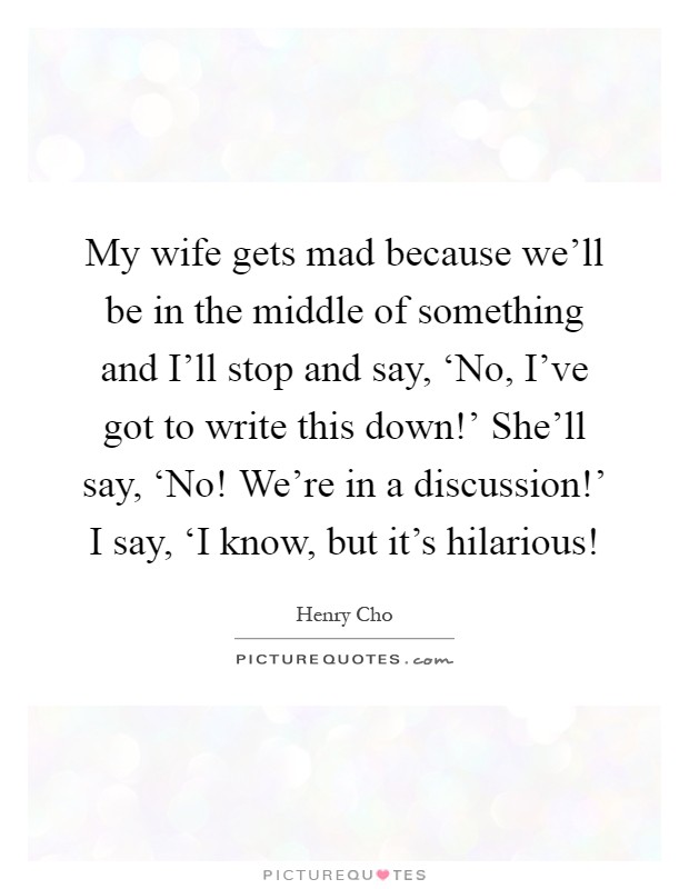 My wife gets mad because we'll be in the middle of something and I'll stop and say, ‘No, I've got to write this down!' She'll say, ‘No! We're in a discussion!' I say, ‘I know, but it's hilarious! Picture Quote #1