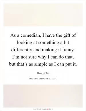 As a comedian, I have the gift of looking at something a bit differently and making it funny. I’m not sure why I can do that, but that’s as simple as I can put it Picture Quote #1