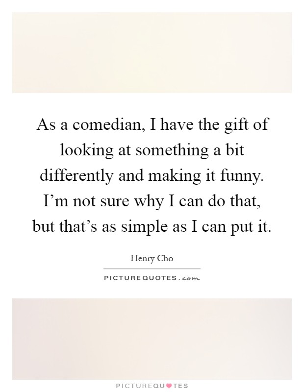 As a comedian, I have the gift of looking at something a bit differently and making it funny. I'm not sure why I can do that, but that's as simple as I can put it Picture Quote #1