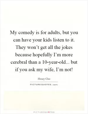 My comedy is for adults, but you can have your kids listen to it. They won’t get all the jokes because hopefully I’m more cerebral than a 10-year-old... but if you ask my wife, I’m not! Picture Quote #1