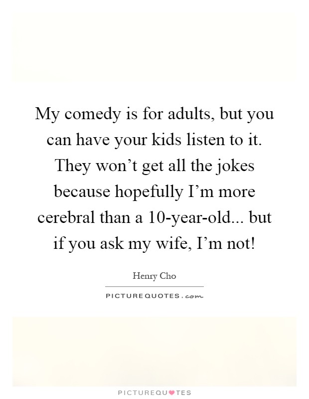 My comedy is for adults, but you can have your kids listen to it. They won't get all the jokes because hopefully I'm more cerebral than a 10-year-old... but if you ask my wife, I'm not! Picture Quote #1