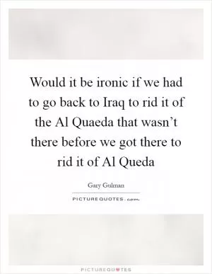 Would it be ironic if we had to go back to Iraq to rid it of the Al Quaeda that wasn’t there before we got there to rid it of Al Queda Picture Quote #1