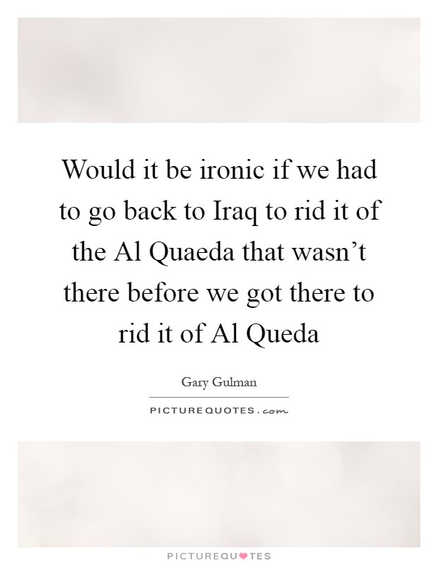 Would it be ironic if we had to go back to Iraq to rid it of the Al Quaeda that wasn't there before we got there to rid it of Al Queda Picture Quote #1