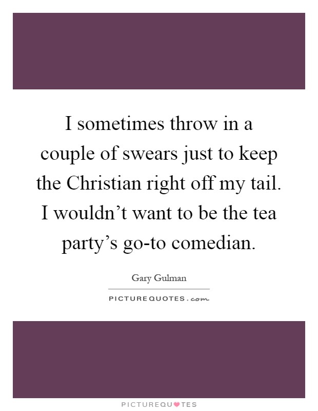 I sometimes throw in a couple of swears just to keep the Christian right off my tail. I wouldn't want to be the tea party's go-to comedian Picture Quote #1