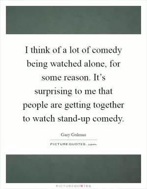 I think of a lot of comedy being watched alone, for some reason. It’s surprising to me that people are getting together to watch stand-up comedy Picture Quote #1