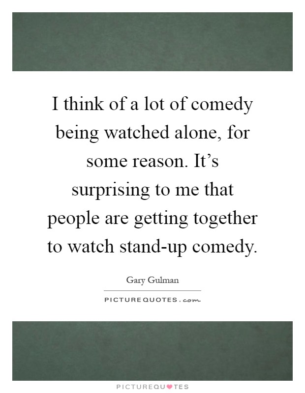I think of a lot of comedy being watched alone, for some reason. It's surprising to me that people are getting together to watch stand-up comedy Picture Quote #1
