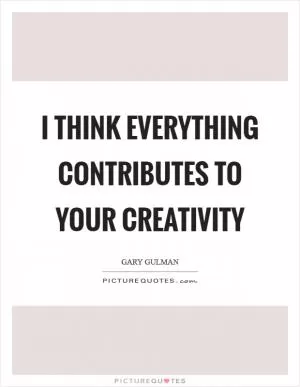 I think everything contributes to your creativity Picture Quote #1