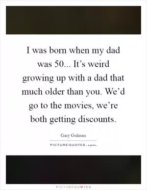 I was born when my dad was 50... It’s weird growing up with a dad that much older than you. We’d go to the movies, we’re both getting discounts Picture Quote #1