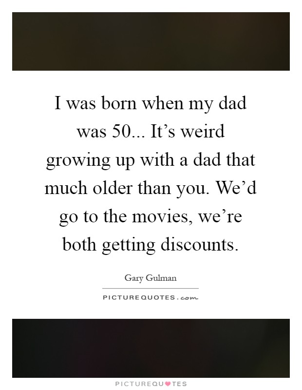 I was born when my dad was 50... It's weird growing up with a dad that much older than you. We'd go to the movies, we're both getting discounts Picture Quote #1