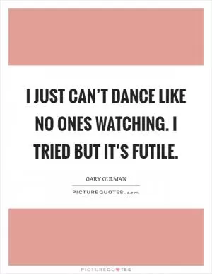 I just can’t dance like no ones watching. I tried but it’s futile Picture Quote #1