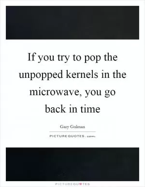 If you try to pop the unpopped kernels in the microwave, you go back in time Picture Quote #1