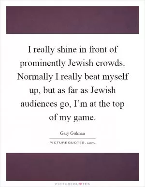 I really shine in front of prominently Jewish crowds. Normally I really beat myself up, but as far as Jewish audiences go, I’m at the top of my game Picture Quote #1