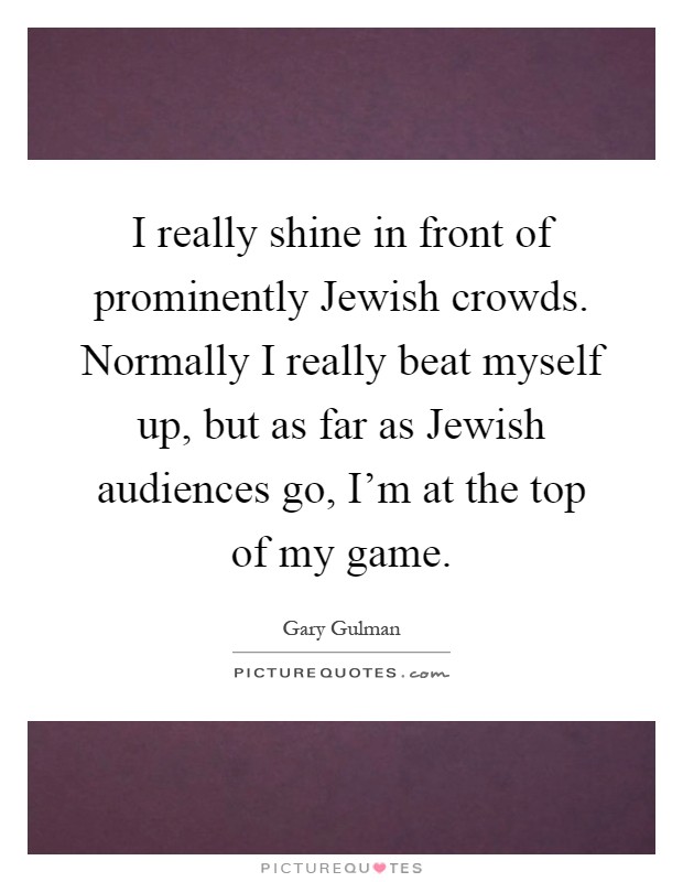 I really shine in front of prominently Jewish crowds. Normally I really beat myself up, but as far as Jewish audiences go, I'm at the top of my game Picture Quote #1