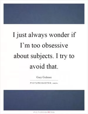 I just always wonder if I’m too obsessive about subjects. I try to avoid that Picture Quote #1