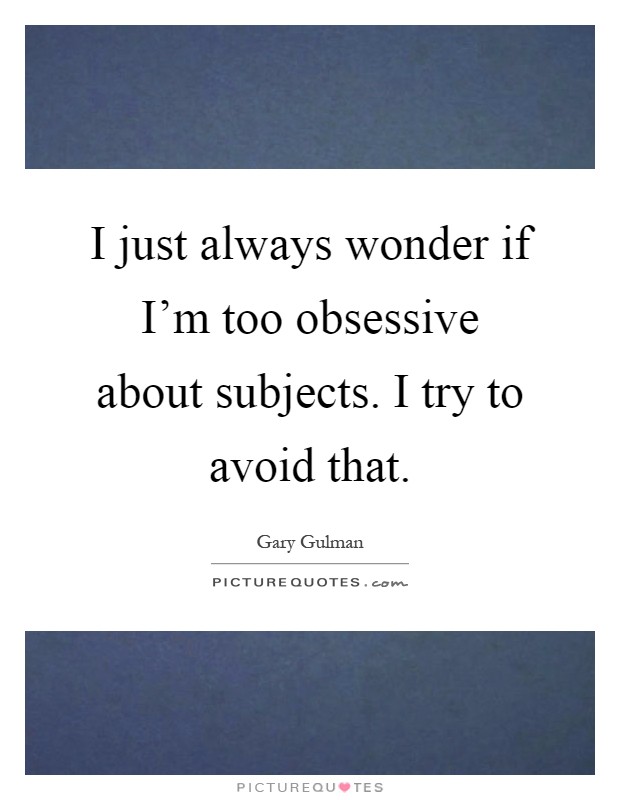 I just always wonder if I'm too obsessive about subjects. I try to avoid that Picture Quote #1