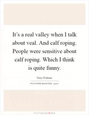 It’s a real valley when I talk about veal. And calf roping. People were sensitive about calf roping. Which I think is quite funny Picture Quote #1