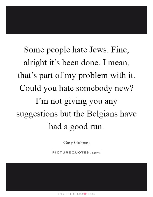 Some people hate Jews. Fine, alright it's been done. I mean, that's part of my problem with it. Could you hate somebody new? I'm not giving you any suggestions but the Belgians have had a good run Picture Quote #1