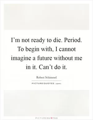 I’m not ready to die. Period. To begin with, I cannot imagine a future without me in it. Can’t do it Picture Quote #1