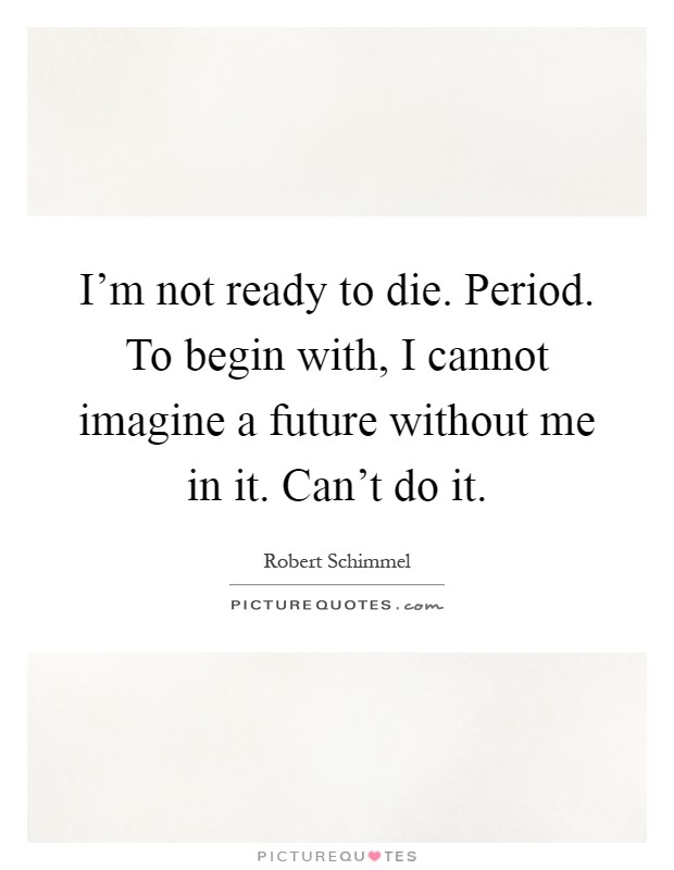 I'm not ready to die. Period. To begin with, I cannot imagine a future without me in it. Can't do it Picture Quote #1