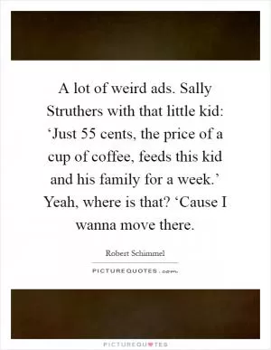 A lot of weird ads. Sally Struthers with that little kid: ‘Just 55 cents, the price of a cup of coffee, feeds this kid and his family for a week.’ Yeah, where is that? ‘Cause I wanna move there Picture Quote #1