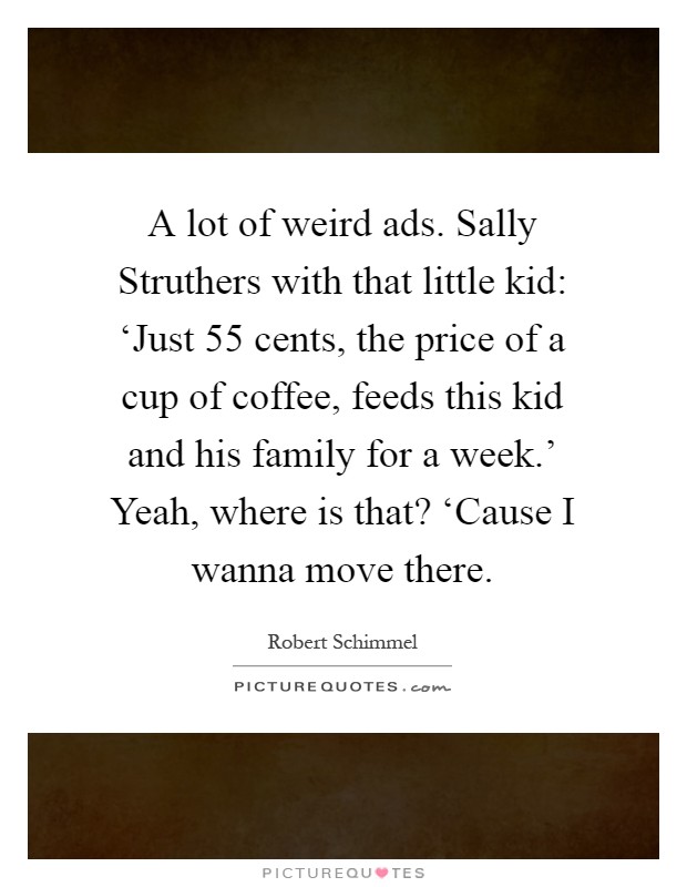 A lot of weird ads. Sally Struthers with that little kid: ‘Just 55 cents, the price of a cup of coffee, feeds this kid and his family for a week.' Yeah, where is that? ‘Cause I wanna move there Picture Quote #1