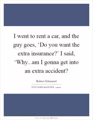 I went to rent a car, and the guy goes, ‘Do you want the extra insurance?’ I said, ‘Why...am I gonna get into an extra accident? Picture Quote #1